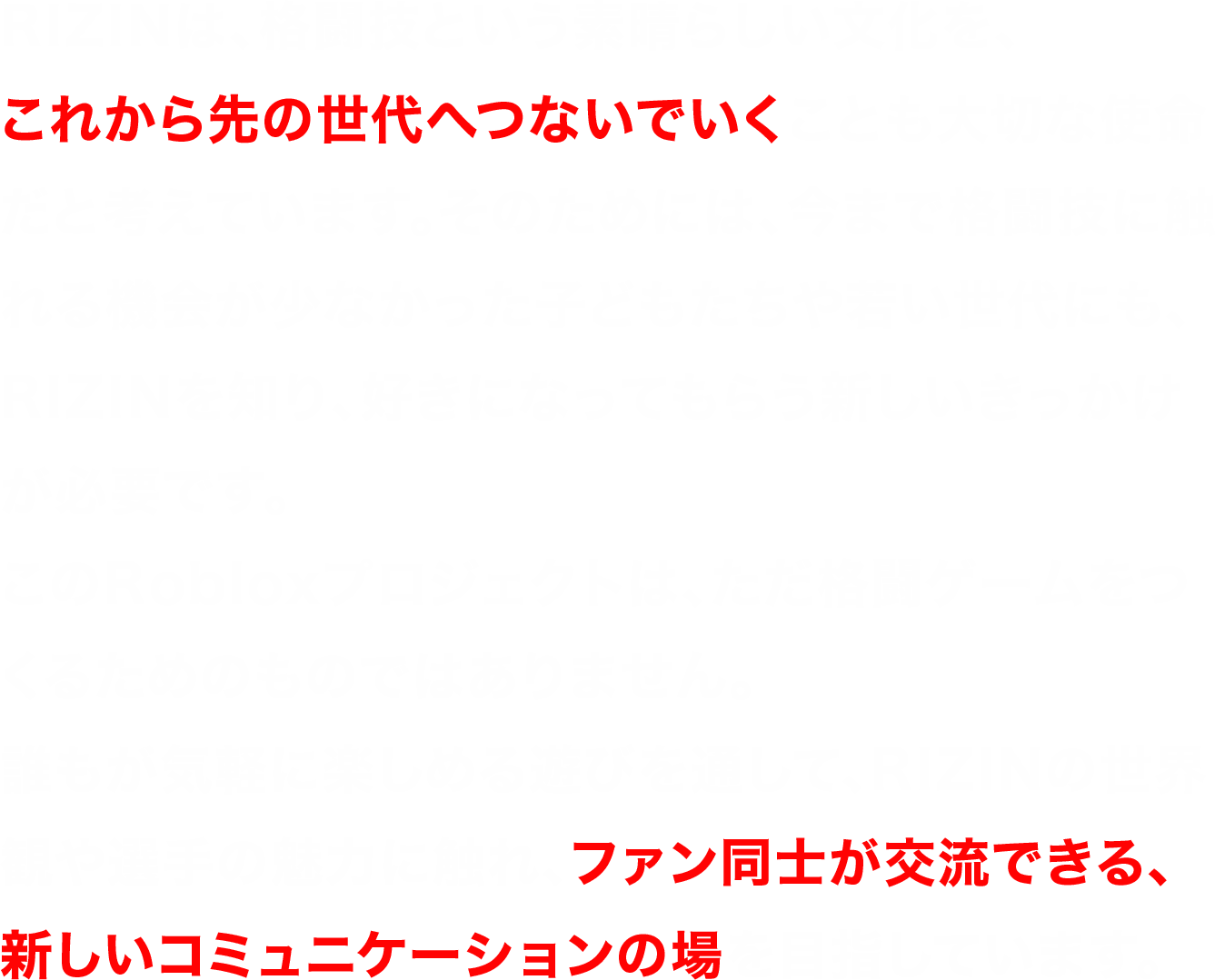 RIZINは、格闘技という素晴らしい文化を、これから先の世代へつないでいくことも大切な使命だと考えています。そのためには、今まで格闘技に触れる機会が少なかった子どもたちや若い世代にも、RIZINを知り、好きになってもらう新しいきっかけが必要です。このRobloxプロジェクトは、ただ格闘ゲームをつくるためのものではありません。誰もが気軽に楽しめる遊びを通して、RIZINの世界観や選手の魅力に触れ、ファン同士が交流できる、新しいコミュニケーションの場を目指しています。時代とともに楽しみ方は変わっても、格闘技が持つ熱狂や感動は変わりません。RIZINはこれからも新しい挑戦を続けながら、その魅力を未来へつないでいきます。