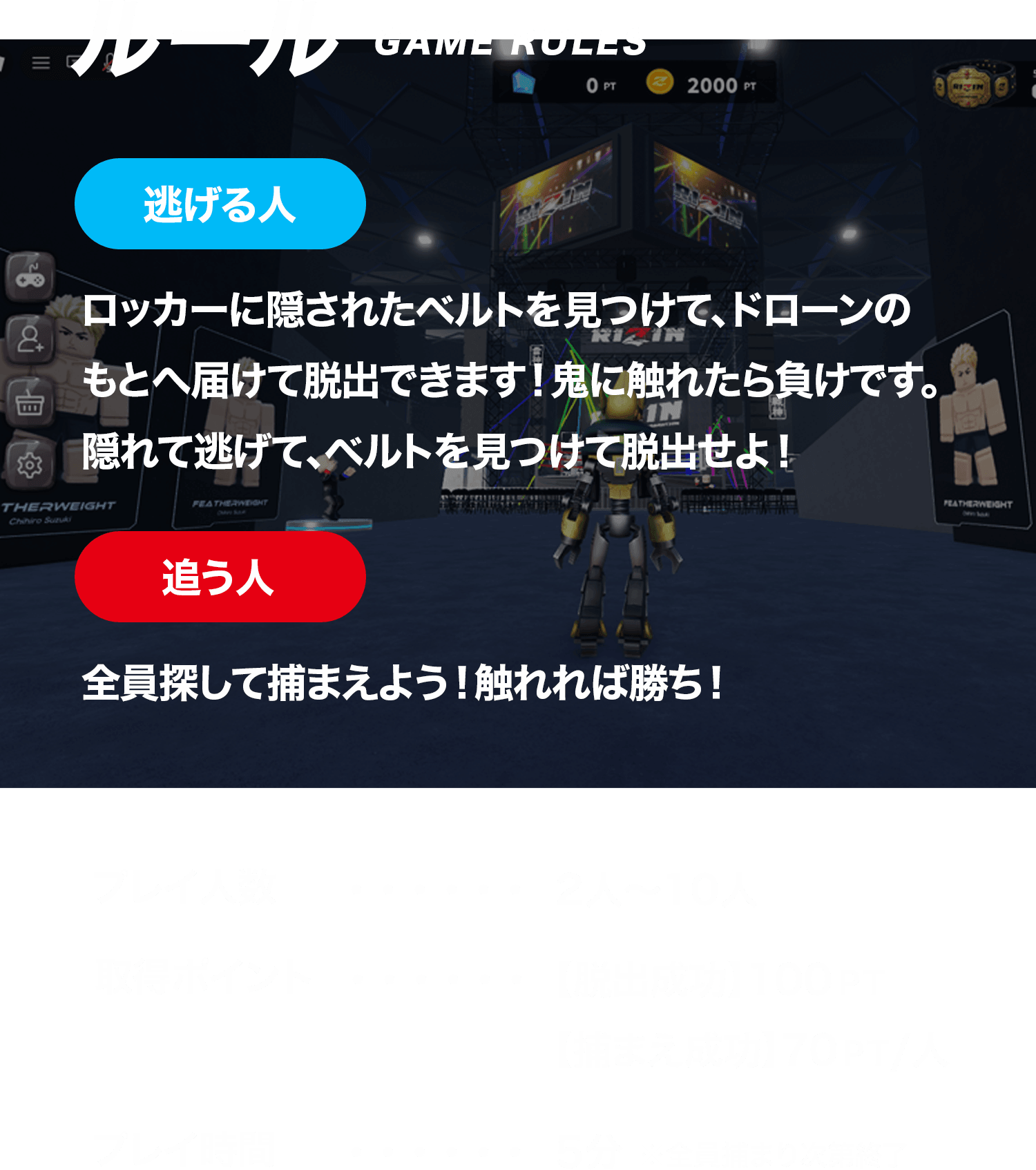 ルール / 逃げる人...ロッカーに隠されたベルトを見つけて、レフィリーのもとへ届けて脱出できます！鬼に触れたら負けです。隠れて逃げて、ベルトを見つけて脱出せよ！ 追う人...全員探して捕まえよう！触れれば勝ち！