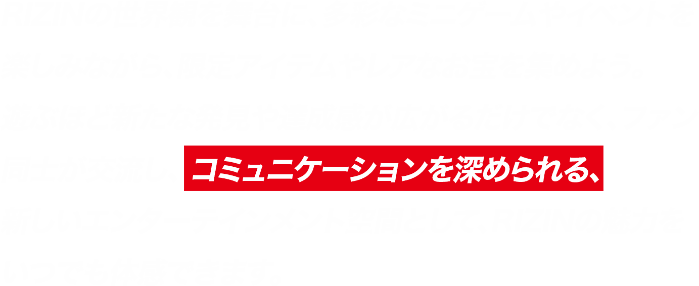 RIZINの世界観を舞台に、多彩なミニゲームやイベントを楽しみながら、限定アイテムやレアなお宝を集めよう。遊ぶほど新たな発見や達成感が広がるだけでなく、ファン同士が交流し、 コミュニケーションを深められる、新しいエンターテインメント空間として、RIZINの魅力をいつでも体感できます。