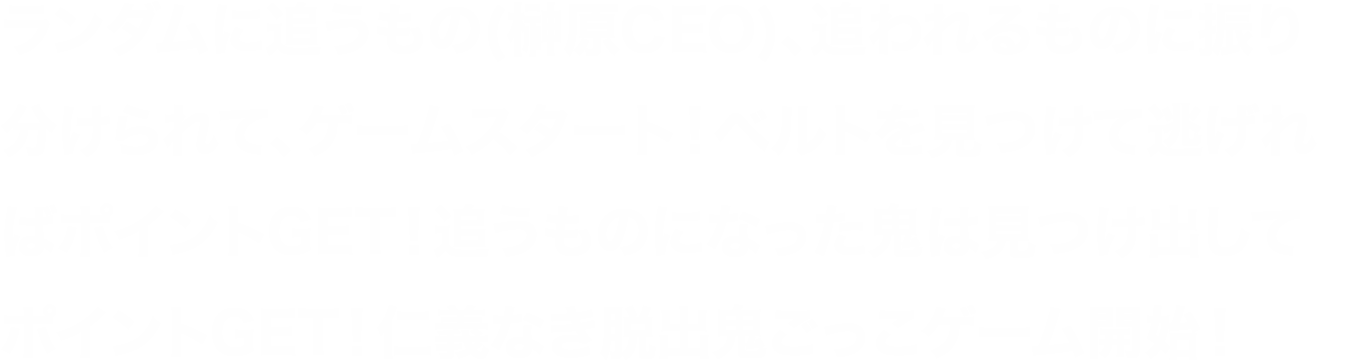 ランダムに追うもの(榊原)、追われるものに振り分けられて、ゲームスタート！ベルトを見つけて逃げればポイントGET！榊原CEOになった鬼は見つけ出してポイントGET！仁義なき脱出鬼ごっこゲーム開始！ランダムに両者に分かれて鬼ごっこ脱出ゲーム開始！